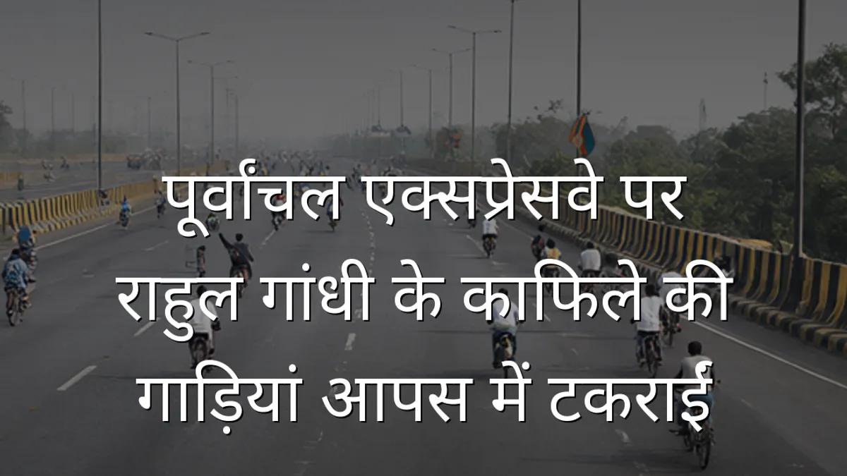 पूर्वांचल एक्सप्रेसवे पर राहुल गांधी के काफिले की गाड़ियां आपस में टकराईं