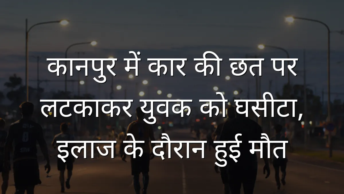 कानपुर में कार की छत पर लटकाकर युवक को घसीटा, इलाज के दौरान हुई मौत