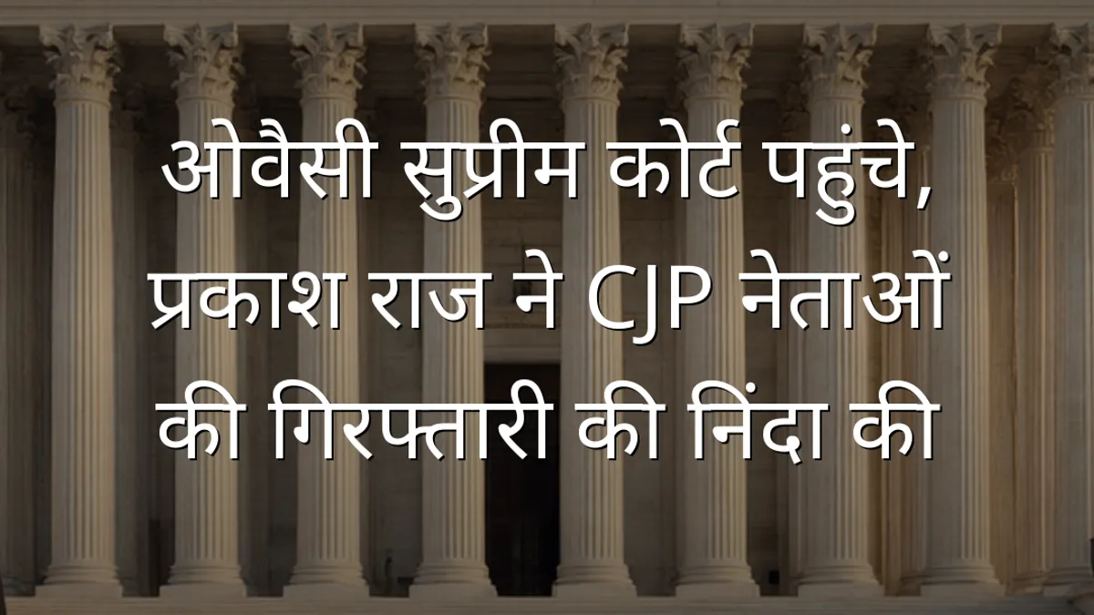 ओवैसी सुप्रीम कोर्ट पहुंचे, प्रकाश राज ने CJP नेताओं की गिरफ्तारी की निंदा की