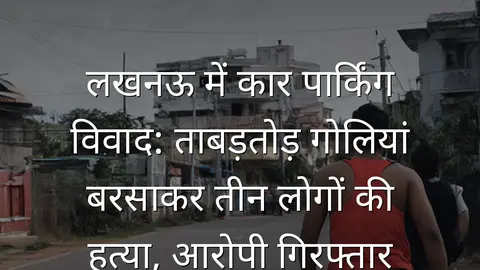 लखनऊ में कार पार्किंग विवाद: ताबड़तोड़ गोलियां बरसाकर तीन लोगों की हत्या, आरोपी गिरफ्तार