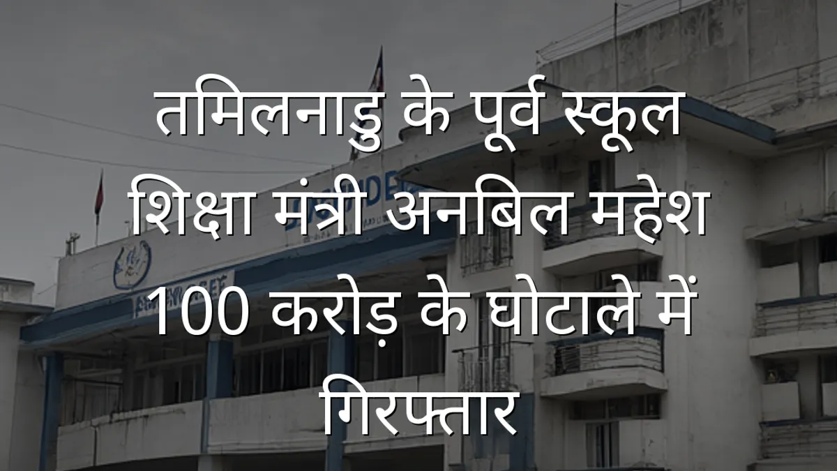 तमिलनाडु के पूर्व स्कूल शिक्षा मंत्री अनबिल महेश 100 करोड़ के घोटाले में गिरफ्तार