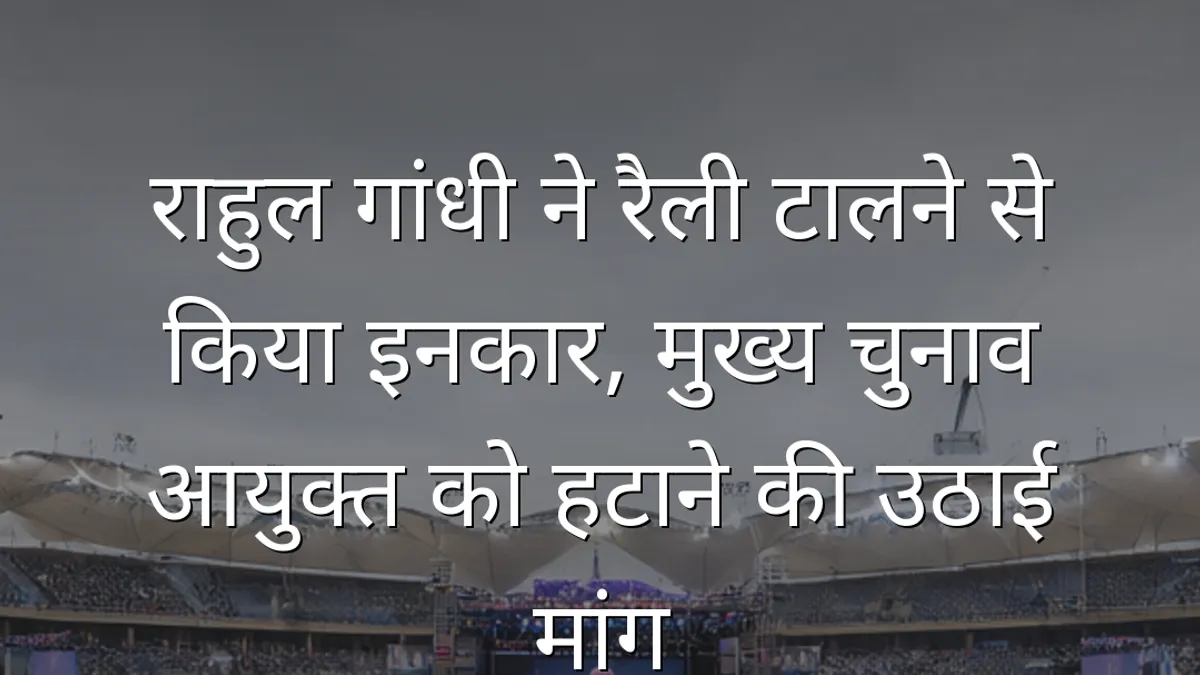 राहुल गांधी ने रैली टालने से किया इनकार, मुख्य चुनाव आयुक्त को हटाने की उठाई मांग